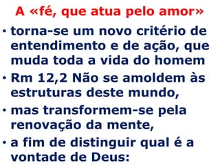 A «fé, que atua pelo amor»
• torna-se um novo critério de
  entendimento e de ação, que
  muda toda a vida do homem
• Rm 12,2 Não se amoldem às
  estruturas deste mundo,
• mas transformem-se pela
  renovação da mente,
• a fim de distinguir qual é a
  vontade de Deus:
 