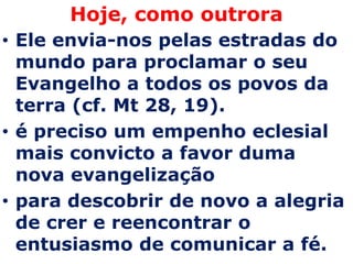 Hoje, como outrora
• Ele envia-nos pelas estradas do
  mundo para proclamar o seu
  Evangelho a todos os povos da
  terra (cf. Mt 28, 19).
• é preciso um empenho eclesial
  mais convicto a favor duma
  nova evangelização
• para descobrir de novo a alegria
  de crer e reencontrar o
  entusiasmo de comunicar a fé.
 