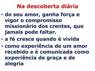 Na descoberta diária
• do seu amor, ganha força e
  vigor o compromisso
  missionário dos crentes, que
  jamais pode faltar.
• a fé cresce quando é vivida
• como experiência de um amor
  recebido e é comunicada como
  experiência de graça e de
  alegria
 
