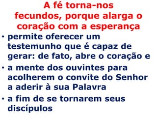 A fé torna-nos
  fecundos, porque alarga o
   coração com a esperança
• permite oferecer um
  testemunho que é capaz de
  gerar: de fato, abre o coração e
• a mente dos ouvintes para
  acolherem o convite do Senhor
  a aderir à sua Palavra
• a fim de se tornarem seus
  discípulos
 