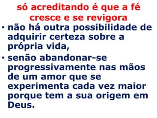 só acreditando é que a fé
       cresce e se revigora
• não há outra possibilidade de
  adquirir certeza sobre a
  própria vida,
• senão abandonar-se
  progressivamente nas mãos
  de um amor que se
  experimenta cada vez maior
  porque tem a sua origem em
  Deus.
 