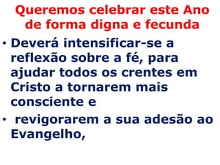 Queremos celebrar este Ano
  de forma digna e fecunda
• Deverá intensificar-se a
  reflexão sobre a fé, para
  ajudar todos os crentes em
  Cristo a tornarem mais
  consciente e
• revigorarem a sua adesão ao
  Evangelho,
 