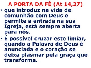 A PORTA DA FÉ (At 14,27)
• que introduz na vida de
  comunhão com Deus e
  permite a entrada na sua
  Igreja, está sempre aberta
  para nós.
• É possível cruzar este limiar,
  quando a Palavra de Deus é
  anunciada e o coração se
  deixa plasmar pela graça que
  transforma.
 