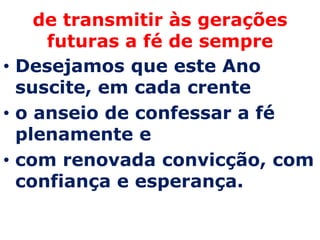 de transmitir às gerações
     futuras a fé de sempre
• Desejamos que este Ano
  suscite, em cada crente
• o anseio de confessar a fé
  plenamente e
• com renovada convicção, com
  confiança e esperança.
 