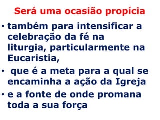 Será uma ocasião propícia
• também para intensificar a
  celebração da fé na
  liturgia, particularmente na
  Eucaristia,
• que é a meta para a qual se
  encaminha a ação da Igreja
• e a fonte de onde promana
  toda a sua força
 