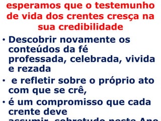 esperamos que o testemunho
 de vida dos crentes cresça na
        sua credibilidade
• Descobrir novamente os
  conteúdos da fé
  professada, celebrada, vivida
  e rezada
• e refletir sobre o próprio ato
  com que se crê,
• é um compromisso que cada
  crente deve
 