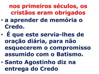 nos primeiros séculos, os
    cristãos eram obrigados
• a aprender de memória o
  Credo.
• É que este servia-lhes de
  oração diária, para não
  esquecerem o compromisso
  assumido com o Batismo.
• Santo Agostinho diz na
  entrega do Credo
 