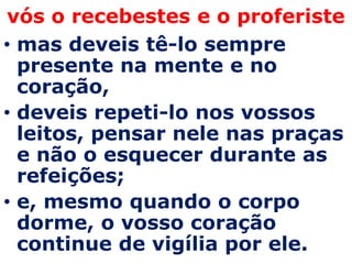 vós o recebestes e o proferiste
• mas deveis tê-lo sempre
  presente na mente e no
  coração,
• deveis repeti-lo nos vossos
  leitos, pensar nele nas praças
  e não o esquecer durante as
  refeições;
• e, mesmo quando o corpo
  dorme, o vosso coração
  continue de vigília por ele.
 