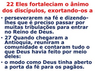 22 Eles fortaleciam o ânimo
dos discípulos, exortando-os a
• perseverarem na fé e dizendo-
  lhes que é preciso passar por
  muitas tribulações para entrar
  no Reino de Deus.
• 27 Quando chegaram a
  Antioquia, reuniram a
  comunidade e contaram tudo o
  que Deus havia feito por meio
  deles:
• o modo como Deus tinha aberto
  a porta da fé para os pagãos.
 