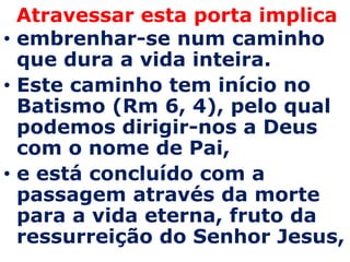 Atravessar esta porta implica
• embrenhar-se num caminho
  que dura a vida inteira.
• Este caminho tem início no
  Batismo (Rm 6, 4), pelo qual
  podemos dirigir-nos a Deus
  com o nome de Pai,
• e está concluído com a
  passagem através da morte
  para a vida eterna, fruto da
  ressurreição do Senhor Jesus,
 