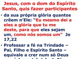 Jesus, com o dom do Espírito
Santo, quis fazer participantes
• da sua própria glória quantos
  crêem n’Ele: “Eu mesmo dei a
  eles a glória que tu me
  deste, para que eles sejam
  um, como nós somos um” Jo
  17,22
• Professar a fé na Trindade –
  Pai, Filho e Espírito Santo –
  equivale a crer num só Deus
 