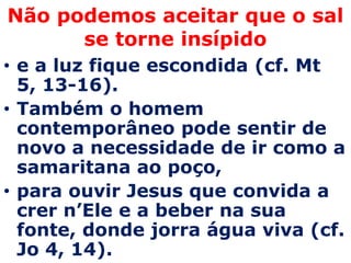 Não podemos aceitar que o sal
      se torne insípido
• e a luz fique escondida (cf. Mt
  5, 13-16).
• Também o homem
  contemporâneo pode sentir de
  novo a necessidade de ir como a
  samaritana ao poço,
• para ouvir Jesus que convida a
  crer n’Ele e a beber na sua
  fonte, donde jorra água viva (cf.
  Jo 4, 14).
 