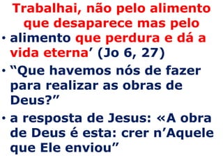 Trabalhai, não pelo alimento
    que desaparece mas pelo
• alimento que perdura e dá a
  vida eterna’ (Jo 6, 27)
• “Que havemos nós de fazer
  para realizar as obras de
  Deus?”
• a resposta de Jesus: «A obra
  de Deus é esta: crer n’Aquele
  que Ele enviou”
 
