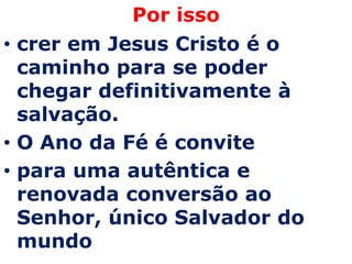 Por isso
• crer em Jesus Cristo é o
  caminho para se poder
  chegar definitivamente à
  salvação.
• O Ano da Fé é convite
• para uma autêntica e
  renovada conversão ao
  Senhor, único Salvador do
  mundo
 