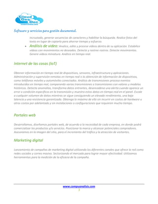 Software y servicios para gestión documental.
www.compuanalisis.com
3
incrustado, generar secuencias de caracteres y habilitar la búsqueda. Realice fotos del
texto en lugar de copiarlo para ahorrar tiempo y esfuerzo.
 Análisis de video: Analice, edite y procese vídeos dentro de su aplicación. Estabilice
vídeos con movimientos no deseados. Detecte y rastree rostros. Detecte movimientos.
Genere vídeos miniatura. Análisis en tiempo real.
Internet de las cosas (IoT)
Obtener información en tiempo real de dispositivos, sensores, infraestructura y aplicaciones.
Administración y supervisión remotas en tiempo real o la obtención de información de dispositivos,
como teléfonos móviles y automóviles conectados. Análisis de transmisiones procesa eventos
introducidos en tiempo real, comparando varias transmisiones o transmisiones con valores y modelos
históricos. Detecta anomalías, transforma datos entrantes, desencadena una alerta cuando aparece un
error o condición específicos en la transmisión y muestra estos datos en tiempo real en el panel. Escale
a cualquier volumen de datos mientras se sigue consiguiendo un elevado rendimiento, una baja
latencia y una resistencia garantizada. Obtenga lo máximo de ello sin incurrir en costos de hardware u
otros costos por adelantado y sin instalaciones o configuraciones que requieren mucho tiempo.
Portales web
Desarrollamos, diseñamos portales web, de acuerdo a la necesidad de cada empresa, en donde podrá
comercializar los productos y/o servicios. Posicionar la marca y alcanzar potenciales compradores.
Asesoramos en la imagen del sitio, para el incremento del tráfico y la atracción de visitantes.
Marketing digital
Lanzamiento de campañas de marketing digital utilizando los diferentes canales que ofrece la red como
redes sociales y correo masivo. Sectorizando el mercado para lograr mayor efectividad. Utilizamos
herramientas para la medición de la eficacia de la campaña.
 