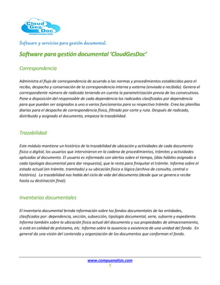 Software y servicios para gestión documental.
www.compuanalisis.com
5
Software para gestión documental ‘CloudGesDoc’
Correspondencia
Administra el flujo de correspondencia de acuerdo a las normas y procedimientos establecidos para el
recibo, despacho y conservación de la correspondencia interna y externa (enviada o recibida). Genera el
correspondiente número de radicado teniendo en cuenta la parametrización previa de los consecutivos.
Pone a disposición del responsable de cada dependencia los radicados clasificados por dependencia
para que puedan ser asignados a uno o varios funcionarios para su respectivo trámite. Crea las planillas
diarias para el despacho de correspondencia física, filtrado por corte y ruta. Después de radicado,
distribuido y asignado el documento, empieza la trazabilidad.
Trazabilidad
Este módulo mantiene un histórico de la trazabilidad de ubicación y actividades de cada documento
físico o digital, los usuarios que intervinieron en la cadena de procedimientos, trámites y actividades
aplicadas al documento. El usuario es informado con alertas sobre el tiempo, (días hábiles asignado a
cada tipología documental para dar respuesta), que le resta para finiquitar el trámite. Informa sobre el
estado actual (en trámite, tramitado) y su ubicación física o lógica (archivo de consulta, central o
histórico). La trazabilidad nos habla del ciclo de vida del documento (desde que se genera o recibe
hasta su destinación final).
Inventarios documentales
El inventario documental brinda información sobre los fondos documentales de las entidades,
clasificados por: dependencia, sección, subsección, tipología documental, serie, subserie y expediente.
Informa también sobre la ubicación física actual del documento y sus propiedades de almacenamiento,
si está en calidad de préstamo, etc. Informa sobre la ausencia o existencia de una unidad del fondo. En
general da una visión del contenido y organización de los documentos que conforman el fondo.
 