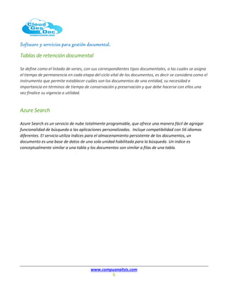 Software y servicios para gestión documental.
www.compuanalisis.com
6
Tablas de retención documental
Se define como el listado de series, con sus correspondientes tipos documentales, a las cuales se asigna
el tiempo de permanencia en cada etapa del ciclo vital de los documentos, es decir se considera como el
instrumento que permite establecer cuáles son los documentos de una entidad, su necesidad e
importancia en términos de tiempo de conservación y preservación y que debe hacerse con ellos una
vez finalice su vigencia o utilidad.
Azure Search
Azure Search es un servicio de nube totalmente programable, que ofrece una manera fácil de agregar
funcionalidad de búsqueda a las aplicaciones personalizadas. Incluye compatibilidad con 56 idiomas
diferentes. El servicio utiliza índices para el almacenamiento persistente de los documentos, un
documento es una base de datos de una sola unidad habilitada para la búsqueda. Un índice es
conceptualmente similar a una tabla y los documentos son similar a filas de una tabla.
 