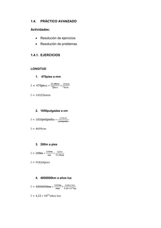 1.4.    PRÁCTICO AVANZADO

Actividades:

        Resolución de ejercicios
        Resolución de problemas


1.4.1. EJERCICIOS



LONGITUD

   1.   470pies a mm




   2. 1850pulgadas a cm




   3. 280m a pies




   4. 4000000km a años luz
 