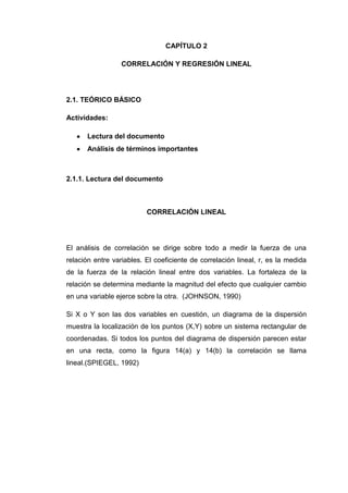 CAPÍTULO 2

                  CORRELACIÓN Y REGRESIÓN LINEAL




2.1. TEÓRICO BÁSICO

Actividades:

      Lectura del documento
      Análisis de términos importantes



2.1.1. Lectura del documento



                          CORRELACIÓN LINEAL




El análisis de correlación se dirige sobre todo a medir la fuerza de una
relación entre variables. El coeficiente de correlación lineal, r, es la medida
de la fuerza de la relación lineal entre dos variables. La fortaleza de la
relación se determina mediante la magnitud del efecto que cualquier cambio
en una variable ejerce sobre la otra. (JOHNSON, 1990)

Si X o Y son las dos variables en cuestión, un diagrama de la dispersión
muestra la localización de los puntos (X,Y) sobre un sistema rectangular de
coordenadas. Si todos los puntos del diagrama de dispersión parecen estar
en una recta, como la figura 14(a) y 14(b) la correlación se llama
lineal.(SPIEGEL, 1992)
 