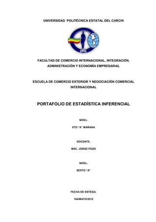 UNIVERSIDAD POLITÉCNICA ESTATAL DEL CARCHI




  FACULTAD DE COMERCIO INTERNACIONAL, INTEGRACIÓN,
       ADMINISTRACIÓN Y ECONOMÍA EMPRESARIAL



ESCUELA DE COMERCIO EXTERIOR Y NEGOCIACIÓN COMERCIAL
                   INTERNACIONAL




  PORTAFOLIO DE ESTADÍSTICA INFERENCIAL


                        NIVEL:

                    6TO “A” MAÑANA




                      DOCENTE:

                   MSC. JORGE POZO




                        NIVEL:

                      SEXTO “A”




                   FECHA DE ENTEGA:

                     164/MAYO/2012
 