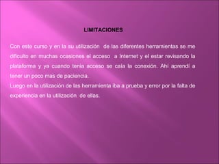 LIMITACIONES
Con este curso y en la su utilización de las diferentes herramientas se me
dificulto en muchas ocasiones el acceso a Internet y el estar revisando la
plataforma y ya cuando tenia acceso se caía la conexión. Ahí aprendí a
tener un poco mas de paciencia.
Luego en la utilización de las herramienta iba a prueba y error por la falta de
experiencia en la utilización de ellas.
 