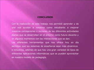 CONCLUSIÓN
Con la realización de este trabajo nos permitió aprender y de
una nos ayudan a nosotros como estudiante a mejorar
nuestras concepciones o nociones de las diferentes actividades
diarias que se desarrollan en el entorno como futura docente y
en algunos momentos con las interacciones que se dan.
Las diferentes herramientas que nos ofrece hoy en día
permiten que los sistemas de enseñanza sean más dinámicos
e inclusivos, además de que hay una gran variedad de tipos de
diferentes aplicaciones informáticas que se pueden aprovechar
en nuestro modelo de pedagogía.
 
