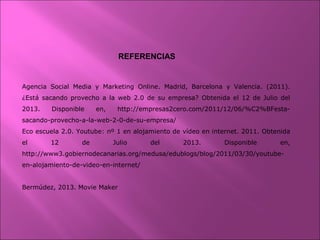 REFERENCIAS
Agencia Social Media y Marketing Online. Madrid, Barcelona y Valencia. (2011).
¿Está sacando provecho a la web 2.0 de su empresa? Obtenida el 12 de Julio del
2013. Disponible en, http://empresas2cero.com/2011/12/06/%C2%BFesta-
sacando-provecho-a-la-web-2-0-de-su-empresa/
Eco escuela 2.0. Youtube: nº 1 en alojamiento de vídeo en internet. 2011. Obtenida
el 12 de Julio del 2013. Disponible en,
http://www3.gobiernodecanarias.org/medusa/edublogs/blog/2011/03/30/youtube-
en-alojamiento-de-video-en-internet/
Bermúdez, 2013. Movie Maker
 