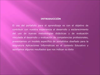 INTRODUCCIÓN
El uso del portafolio para el aprendizaje es con el objetivo de
contribuir con nuestra experiencia al desarrollo y esclarecimiento
del uso de nuevas metodologías didácticas y de evaluación
vinculada al desarrollo y evaluación de competencias profesionales,
presentamos un modelo específico de portafolios diseñado para la
asignatura Aplicaciones Informáticas en el contexto Educativo y
aportamos algunos resultados que nos indican su éxito
 