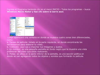 Ingresa al Programa haciendo clic en el menú INICIO - Todos los programas – busca
Windows Movie Maker y haz clic sobre la barra azul.
Luego aparecerá una ventana en donde se muestra cuatro zonas bien diferenciadas,
Como:
a. Tareas de película: listado en la parte izquierda, en donde encontrarás las
herramientas para elaborar tu vídeo.
b. Colección: aquí vas a importar tus imágenes y audios.
c. Un monitor: es una pequeña pantalla en fondo negro que te muestra una vista
preliminar del vídeo que estás realizando.
d. Pistas: se ubica en la parte inferior de la pantalla, es una sección gráfica en
donde se van agregando todos los objetos y sonidos que formarán tu película.
 