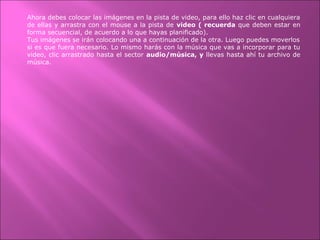 Ahora debes colocar las imágenes en la pista de video, para ello haz clic en cualquiera
de ellas y arrastra con el mouse a la pista de video ( recuerda que deben estar en
forma secuencial, de acuerdo a lo que hayas planificado).
Tus imágenes se irán colocando una a continuación de la otra. Luego puedes moverlos
si es que fuera necesario. Lo mismo harás con la música que vas a incorporar para tu
video, clic arrastrado hasta el sector audio/música, y llevas hasta ahí tu archivo de
música.
 