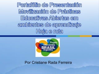 Portafólio de Presentación 
Movilización de Prácticas 
Educativas Abiertas em 
ambientes de aprendizaje 
Hoja e ruta 
Por Cristiane Rada Ferreira 
 