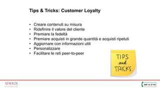 40
Tips & Tricks: Customer Loyalty
• Creare contenuti su misura
• Ridefinire il valore del cliente
• Premiare la fedeltà
• Premiare acquisti in grande quantità e acquisti ripetuti
• Aggiornare con informazioni utili
• Personalizzare
• Facilitare le reti peer-to-peer
 