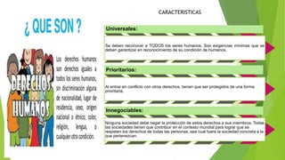 Universales:
Se deben reconocer a TODOS los seres humanos. Son exigencias mínimas que se
deben garantizar en reconocimiento de su condición de humanos.
Prioritarios:
Al entrar en conflicto con otros derechos, tienen que ser protegidos de una forma
prioritaria.
Innegociables:
Ninguna sociedad debe negar la protección de estos derechos a sus miembros. Todas
las sociedades tienen que contribuir en el contexto mundial para lograr que se
respeten los derechos de todas las personas, sea cual fuere la sociedad concreta a la
que pertenezcan.
CARACTERISTICAS
 