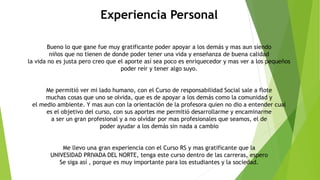 Experiencia Personal
Bueno lo que gane fue muy gratificante poder apoyar a los demás y mas aun siendo
niños que no tienen de donde poder tener una vida y enseñanza de buena calidad
la vida no es justa pero creo que el aporte así sea poco es enriquecedor y mas ver a los pequeños
poder reír y tener algo suyo.
Me permitió ver mi lado humano, con el Curso de responsabilidad Social sale a flote
muchas cosas que uno se olvida, que es de apoyar a los demás como la comunidad y
el medio ambiente. Y mas aun con la orientación de la profesora quien no dio a entender cual
es el objetivo del curso, con sus aportes me permitió desarrollarme y encaminarme
a ser un gran profesional y a no olvidar por mas profesionales que seamos, el de
poder ayudar a los demás sin nada a cambio
Me llevo una gran experiencia con el Curso RS y mas gratificante que la
UNIVESIDAD PRIVADA DEL NORTE, tenga este curso dentro de las carreras, espero
Se siga así , porque es muy importante para los estudiantes y la sociedad.
 