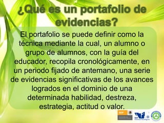 ¿Qué es un portafolio de evidencias?El portafolio se puede definir como la técnica mediante la cual, un alumno o grupo de alumnos, con la guía del educador, recopila cronológicamente, en un periodo fijado de antemano, una serie de evidencias significativas de los avances logrados en el dominio de una determinada habilidad, destreza, estrategia, actitud o valor.