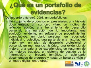 ¿Qué es un portafolio de evidencias?De acuerdo a Barberà, 2008, un portafolio es:Un conjunto de productos empresariales, una historia documentada, un currículo vitae, un motivo de reflexión acción, una herramienta de desarrollo personal, una narración de lo importante, una evolución evidente, un software de procedimientos acumulativos, un diario personal, un repositorio individual o colectivo, una parte de una historia, «el mejor yo», un plan de desarrollo profesional o personal, un memorando histórico, una evidencia de mejora, una galería de experiencias, un resumen de los mejores trabajos, un sistema de gestión de la información, un brevario temático, un calendario documentado de progreso y hasta un bolso de viaje y un teatro digital, entre otras.