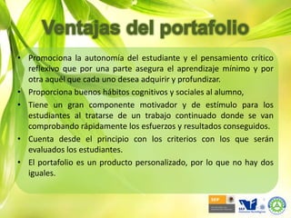 Los comentarios del profesor, tanto los producidos a lo largo de todo el proceso de aprendizaje del alumno como los incluidos al final de dicho proceso.Ventajas del portafolioPortafolio del docenteNivel personalHerramienta evaluación formativaIdentificación fortalezas y debilidadesContextualizar su experiencia docentePresentar el producto educativo tangibleIncorpora la tecnología a la educaciónInstancia evaluadoraFacilita la evaluación formativa de la instituciónFomenta una cultura de profesionalismo en la docenciaNivel institucionalDesarrollo del profesoradoProfesionalización de la docenciaCalidad de servicio institucional