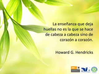 La enseñanza que deja huellas no es la que se hace de cabeza a cabeza sino de corazón a corazón. Howard G. Hendricks