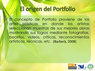 El origen del PortfolioEl concepto de Portfolio proviene de las artes plásticas en donde los artistas seleccionan muestras de sus mejores obras mostrando sus logros mediante fotografías, bocetos, videos, criticas, reconocimientos artísticos, técnicas, etc.(Barberà, 2008)