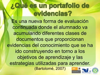 ¿Qué es un portafolio de evidencias?Es una nueva forma de evaluación continuada donde el alumnado va acumulando diferentes clases de documentos que proporcionan evidencias del conocimiento que se ha ido construyendo en torno a los objetivos de aprendizaje y las estrategias utilizadas para aprender. (Bartolomé, 2007)