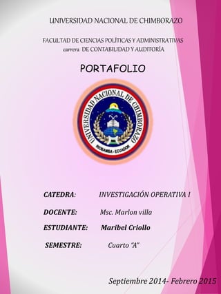 UNIVERSIDAD NACIONAL DE CHIMBORAZO 
FACULTAD DE CIENCIAS POLÍTICAS Y ADMINISTRATIVAS 
carrera DE CONTABILIDAD Y AUDITORÍA 
PORTAFOLIO 
CATEDRA: INVESTIGACIÓN OPERATIVA I 
DOCENTE: Msc. Marlon villa 
ESTUDIANTE: Maribel Criollo 
SEMESTRE: Cuarto “A” 
Septiembre 2014- Febrero 2015 
