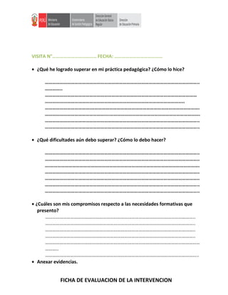 VISITA N°……………………………… FECHA: …………………………………
• ¿Qué he logrado superar en mi práctica pedagógica? ¿Cómo lo hice?
……………………………………………………………………………………………………………..
…………..
……………………………………………………………………………………………………………
…………………………………………………………………………………………………..
……………………………….…………………………………………………………………………….
…………………………………………....……………………………………………………………….
……………………………………………………………………………………………………………..
……………………………………………………………………………………………………………..
• ¿Qué dificultades aún debo superar? ¿Cómo lo debo hacer?
……………………………………………………………………………………………………………..
……………………………………………………………………………………………………………..
….………………………………………………………………………………………………………….
……………………………………………………………………………………………………………..
……………………………………………………………………………………………………………..
……………………………………………………………………………………………………………..
……………………………………………………………………………………………………………..
• ¿Cuáles son mis compromisos respecto a las necesidades formativas que
presento?
……………………………………………………………………………………………………………..
……………………………………………………………………………………………………………..
……………………………………………………………………………………………………………..
……………………………………………………………………………………………………………..
…………………………………………………………………………………………………………………
………..
………………………………………………………………………………………………………………..
• Anexar evidencias.
FICHA DE EVALUACION DE LA INTERVENCION
 