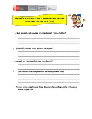 • ¿Qué logros he observado en mi práctica? ¿Cómo lo hice?
……………………………………………………………………………………………………………
……………………………………………………………………………………………………………
……………………………………………………………………………………………………………
…………………………………………………………………………………………………………..
• ¿Qué dificultades tuve? ¿Cómo las superé?
……………………………………………………………………………………………………………
……………………………………………………………………………………………………………
……………………………………………………………………………………………………………
……………………………………………………………………………………………………………
• ¿Asumí los compromisos que me planteé?
……………………………………………………………………………………………………………
……………………………………………………………………………………………………………
……………………………………………………………………………………………………………
• ¿Cuáles son mis compromisos para el siguiente año?
……………………………………………………………………………………………………………
……………………………………………………………………………………………………………
……………………………………………………………………………………………………………
……………………………………………………………………………………………………………
……………………………………………………………………………………………………………….
• Anexar evidencias finales de su desempeño que le permita reflexionar
sobre su práctica.
REFLEXIÓN SOBRE LOS LOGROS ANUALES EN LA MEJORA
DE LA PRÁCTICA DOCENTE.(final)
 
