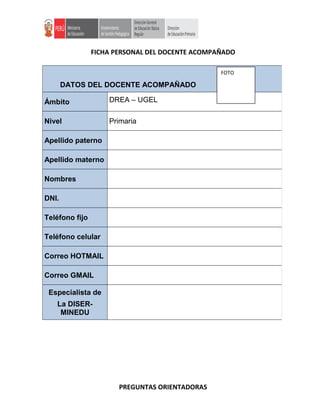 FICHA PERSONAL DEL DOCENTE ACOMPAÑADO
PREGUNTAS ORIENTADORAS
DATOS DEL DOCENTE ACOMPAÑADO
Ámbito DREA – UGEL
Nivel Primaria
Apellido paterno
Apellido materno
Nombres
DNI.
Teléfono fijo
Teléfono celular
Correo HOTMAIL
Correo GMAIL
Especialista de
La DISER-
MINEDU
FOTO
 