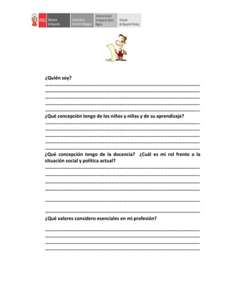 ¿Quién soy?
……………………………………………………………………………………………………………..
……………………………………………………………………………………………………………..
……………………………………………………………………………………………………………..
……………………………………………………………………………………………………………..
……………………………………………………………………………………………………………..
¿Qué concepción tengo de los niños y niñas y de su aprendizaje?
……………………………………………………………………………………………………………..
……………………………………………………………………………………………………………..
……………………………………………………………………………………………………………..
……………………………………………………………………………………………………………..
……………………………………………………………………………………………………………..
¿Qué concepción tengo de la docencia? ¿Cuál es mi rol frente a la
situación social y política actual?
……………………………………………………………………………………………………………..
……………………………………………………………………………………………………………..
……………………………………………………………………………………………………………..
……………………………………………………………………………………………………………..
……………………………………………………………………………………………………………..
……………………………………………………………………………………………………………..
¿Qué valores considero esenciales en mi profesión?
……………………………………………………………………………………………………………..
……………………………………………………………………………………………………………..
……………………………………………………………………………………………………………..
……………………………………………………………………………………………………………..
 