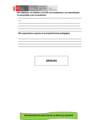 Mis objetivos: en relación a mi II.EE, los estudiantes y sus aprendizajes,
la comunidad y con mi profesión.
……………………………………………………………………………………………………………..
.….
……………………………………………………………………………………………………………
….……………………………………………………………………………………………………….
……….…………………………………………………………………………………………………….
………….………………………………………………………………………………………………….
Mis expectativas respecto al acompañamiento pedagógico
……………………………………………………………………………………………………………..
…………….……………………………………………………………………………………………….
………………………….………………………………………………………………………………….
……………………………………….…………………………………………………………………….
EXPLORACIÓN DE ASPECTOS DE LA PRÁCTICA DOCENTE
GRACIAS
 