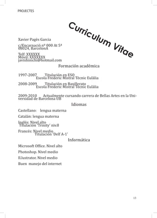 PROJECTES



                               Cu
                                       rric
Xavier Pagès Garcia
                                                ulu
c/Encarnació nº 000 At 5ª
                                                   m
08024, BarcelonA                                       Vit
Telf: XXXXXX
                                                            ae
Móvil: XXXXXXX
javishinichi@hotmail.com
                         Formación académica

1997-2007     Titulación en ESO
         Escola Frederic Mistral Tècnic Eulàlia
2008-2009     Titulación en Baxillerato
         Escola Frederic Mistral Tècnic Eulàlia

2009-2010     Actualmente cursando carrera de Bellas Artes en la Uni-
versidad de Barcelona UB
                                   Idiomas
Castellano: lengua materna
Catalán: lengua materna
Inglés: Nivel alto
 Titulación ‘Trinity’ niv.8
Francés: Nivel medio
          Titulación ‘Delf A-1’
                                  Informática
Microsoft Office. Nivel alto
Photoshop. Nivel medio
Il.lustrator. Nivel medio
Buen manejo del internet




                                                                   13
 