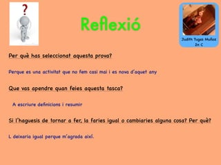 Reﬂexió
Per què has seleccionat aquesta prova?
Perque es una activitat que no fem casi mai i es nova d’aquet any
Que vas apendre quan feies aquesta tasca?
A escriure deﬁnicions i resumir
Si l’haguesis de tornar a fer, la faries igual o cambiaries alguna cosa? Per què?
L deixaria igual perque m’agrada així.
Judith Tugas Muñoz
2n C
 
