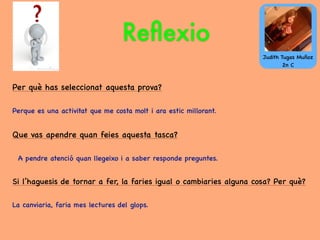 Reﬂexio
Per què has seleccionat aquesta prova?
Perque es una activitat que me costa molt i ara estic millorant.
Que vas apendre quan feies aquesta tasca?
A pendre atenció quan llegeixo i a saber responde preguntes.
Si l’haguesis de tornar a fer, la faries igual o cambiaries alguna cosa? Per què?
La canviaria, faria mes lectures del glops.
Judith Tugas Muñoz
2n C
 