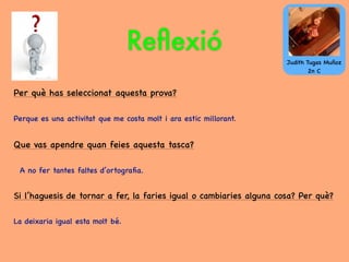 Reﬂexió
Per què has seleccionat aquesta prova?
Perque es una activitat que me costa molt i ara estic millorant.
Que vas apendre quan feies aquesta tasca?
A no fer tantes faltes d’ortograﬁa.
Si l’haguesis de tornar a fer, la faries igual o cambiaries alguna cosa? Per què?
La deixaria igual esta molt bé.
Judith Tugas Muñoz
2n C
 
